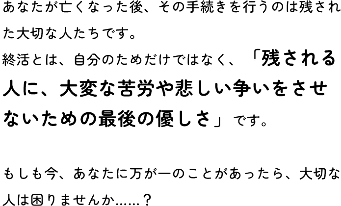 あなたが亡くなった後、その手続きを行うのは残された大切な人たちです。終活とは、自分のためだけではなく、「残される人に、大変な苦労や悲しい争いをさせないための最後の優しさ」です。もしも今、あなたに万が一のことがあったら、大切な人は困りませんか……？
